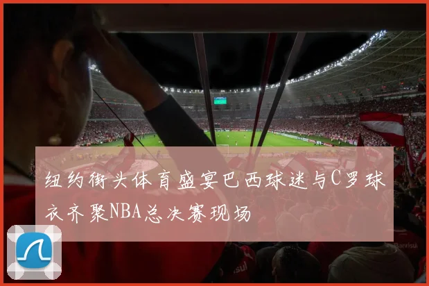 纽约街头体育盛宴巴西球迷与C罗球衣齐聚NBA总决赛现场