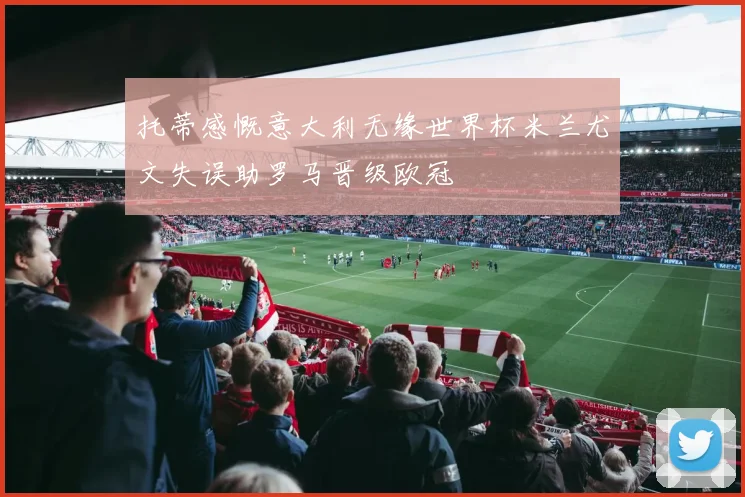托蒂感慨意大利无缘世界杯米兰尤文失误助罗马晋级欧冠