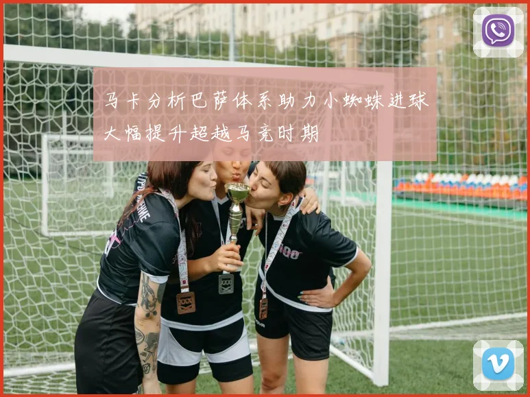 马卡分析巴萨体系助力小蜘蛛进球大幅提升超越马竞时期
