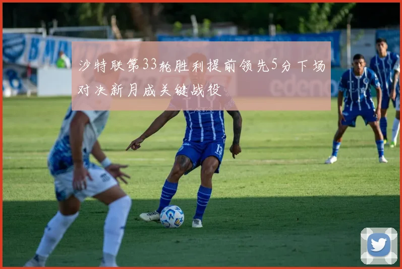 沙特联第33轮胜利提前领先5分下场对决新月成关键战役