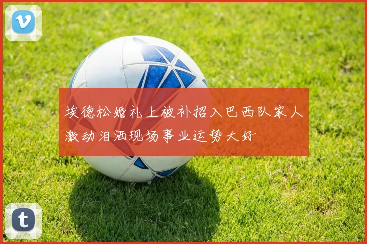 埃德松婚礼上被补招入巴西队家人激动泪洒现场事业运势大好