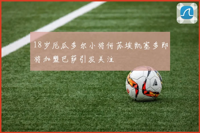 18岁厄瓜多尔小将何苏埃凯塞多即将加盟巴萨引发关注