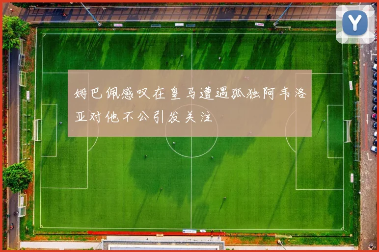 姆巴佩感叹在皇马遭遇孤独阿韦洛亚对他不公引发关注