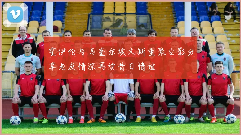 霍伊伦与马奎尔埃文斯重聚合影分享老友情深再续昔日情谊