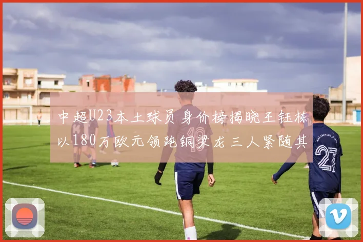 中超U23本土球员身价榜揭晓王钰栋以180万欧元领跑铜梁龙三人紧随其后