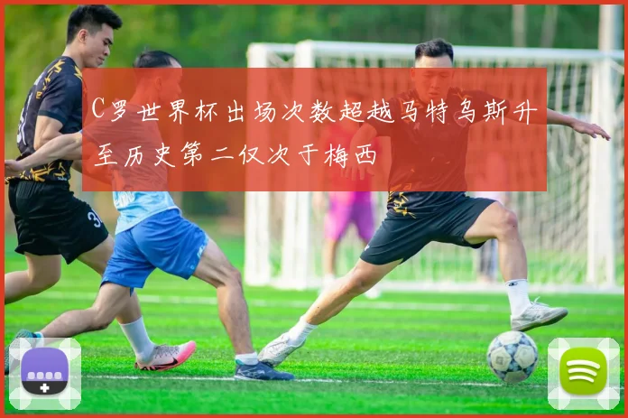 C罗世界杯出场次数超越马特乌斯升至历史第二仅次于梅西