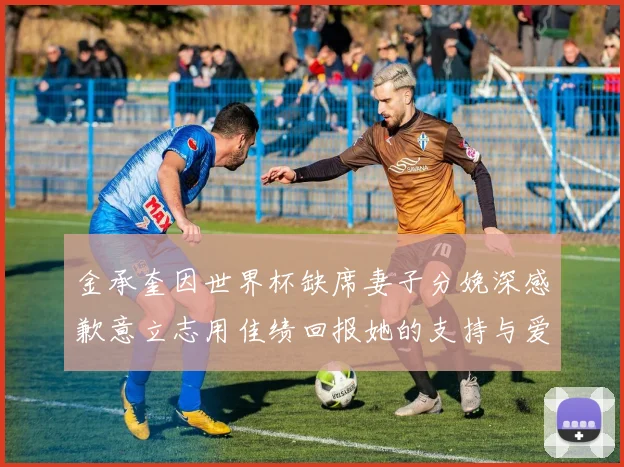 金承奎因世界杯缺席妻子分娩深感歉意立志用佳绩回报她的支持与爱