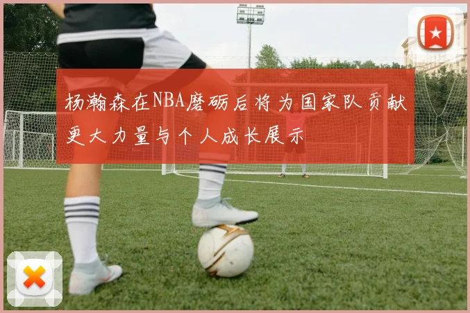 杨瀚森在NBA磨砺后将为国家队贡献更大力量与个人成长展示