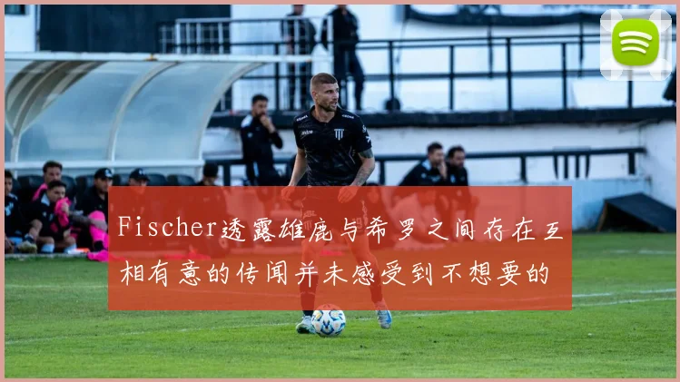 Fischer透露雄鹿与希罗之间存在互相有意的传闻并未感受到不想要的迹象