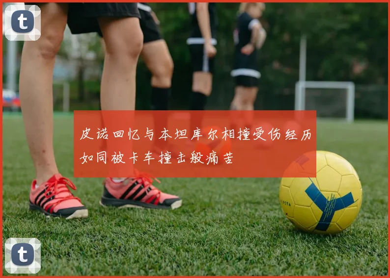 皮诺回忆与本坦库尔相撞受伤经历如同被卡车撞击般痛苦