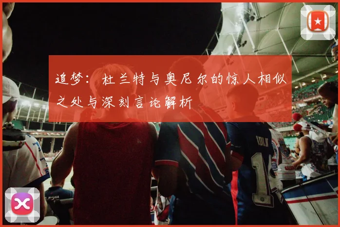 追梦：杜兰特与奥尼尔的惊人相似之处与深刻言论解析