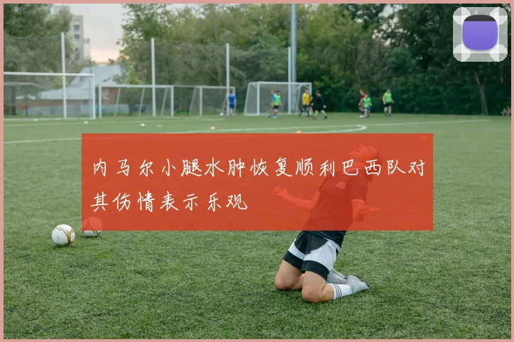 内马尔小腿水肿恢复顺利巴西队对其伤情表示乐观
