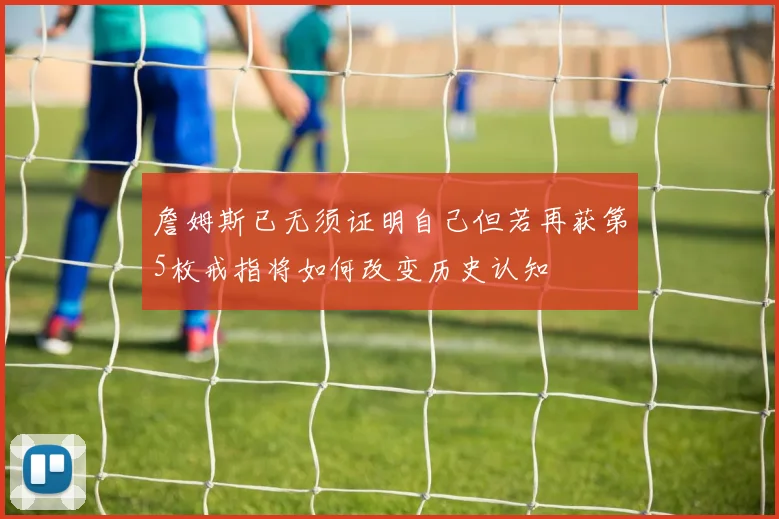詹姆斯已无须证明自己但若再获第5枚戒指将如何改变历史认知