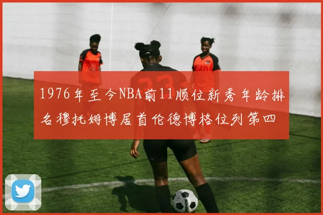 1976年至今NBA前11顺位新秀年龄排名穆托姆博居首伦德博格位列第四