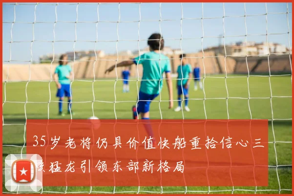 35岁老将仍具价值快船重拾信心三核猛龙引领东部新格局