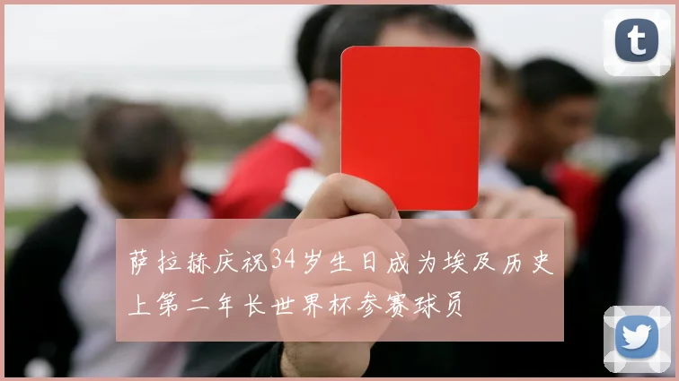 萨拉赫庆祝34岁生日成为埃及历史上第二年长世界杯参赛球员