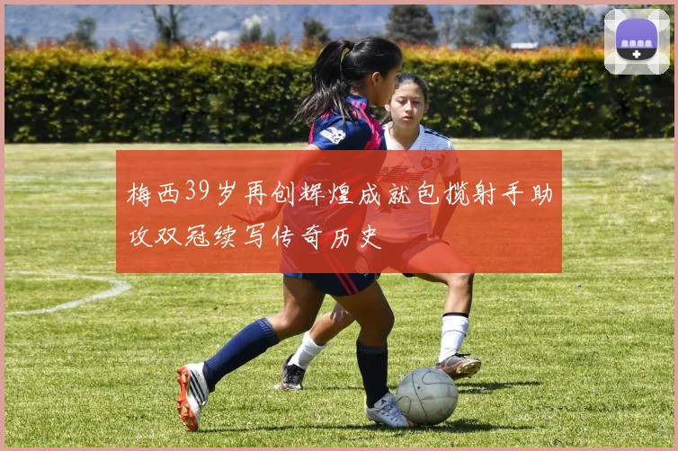 梅西39岁再创辉煌成就包揽射手助攻双冠续写传奇历史