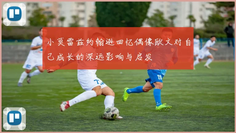 小莫雷兹约翰逊回忆偶像欧文对自己成长的深远影响与启发